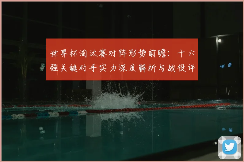 世界杯淘汰赛对阵形势前瞻：十六强关键对手实力深度解析与战役评估
