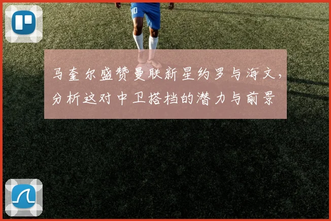 马奎尔盛赞曼联新星约罗与海文,分析这对中卫搭档的潜力与前景