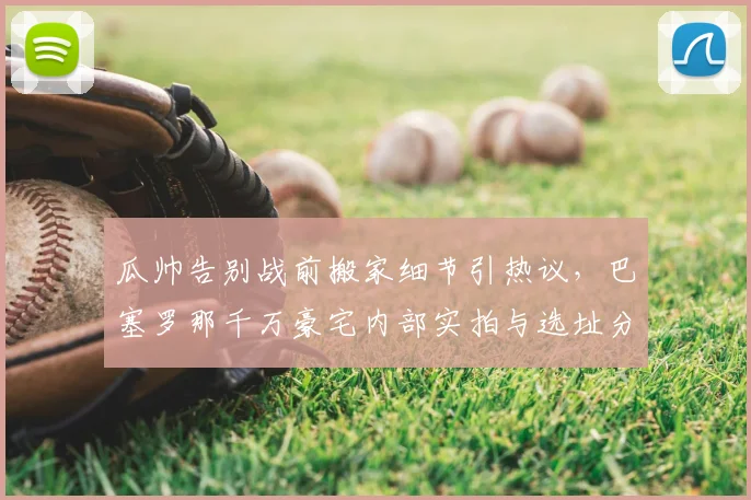瓜帅告别战前搬家细节引热议，巴塞罗那千万豪宅内部实拍与选址分析