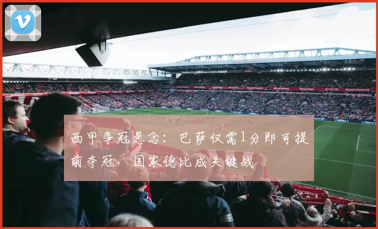 西甲争冠悬念：巴萨仅需1分即可提前夺冠，国家德比成关键战