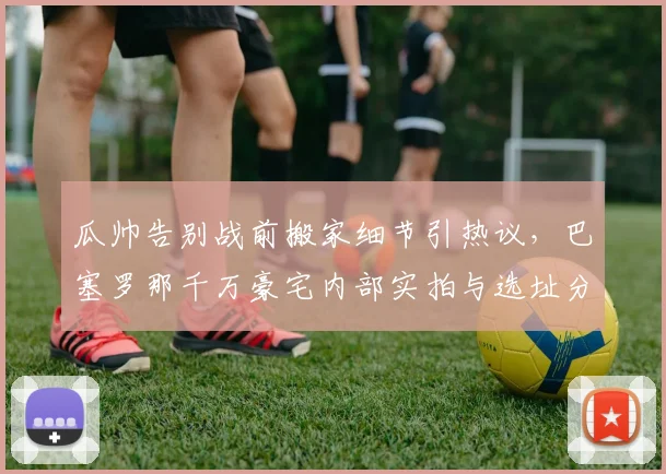 瓜帅告别战前搬家细节引热议,巴塞罗那千万豪宅内部实拍与选址分析